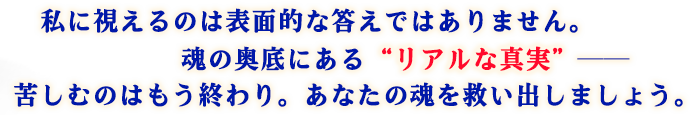 私に視えるのは表面的な答えではありません。 魂の奥底にある“リアルな真実”―― 苦しむのはもう終わり。あなたの魂を救い出しましょう。